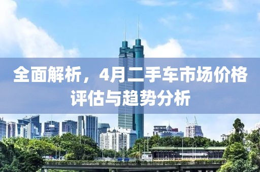 全面解析，4月二手车市场价格评估与趋势分析