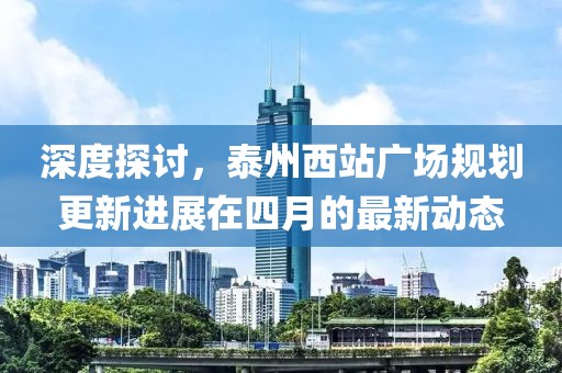 深度探讨，泰州西站广场规划更新进展在四月的最新动态