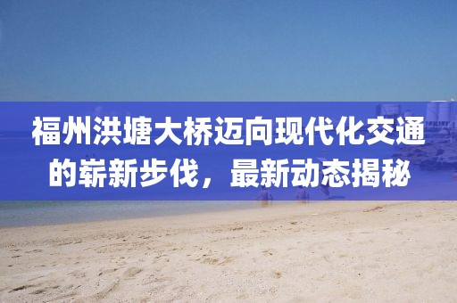 福州洪塘大桥迈向现代化交通的崭新步伐，最新动态揭秘