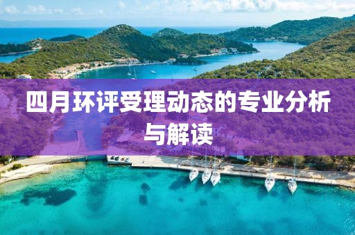 四月环评受理动态的专业分析与解读