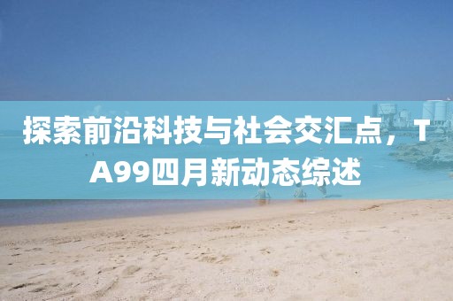 探索前沿科技与社会交汇点，TA99四月新动态综述