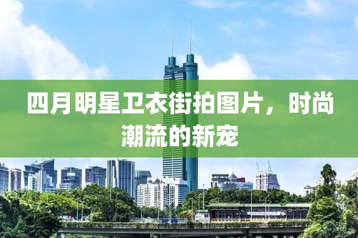 四月明星卫衣街拍图片，时尚潮流的新宠