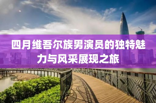 四月维吾尔族男演员的独特魅力与风采展现之旅