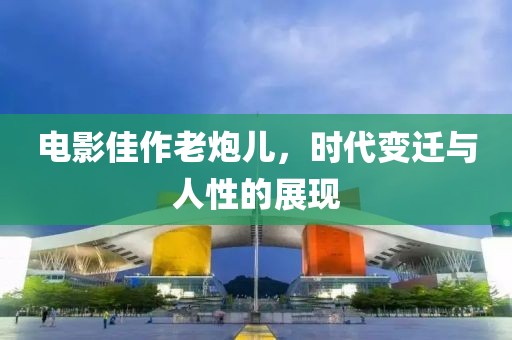 电影佳作老炮儿，时代变迁与人性的展现