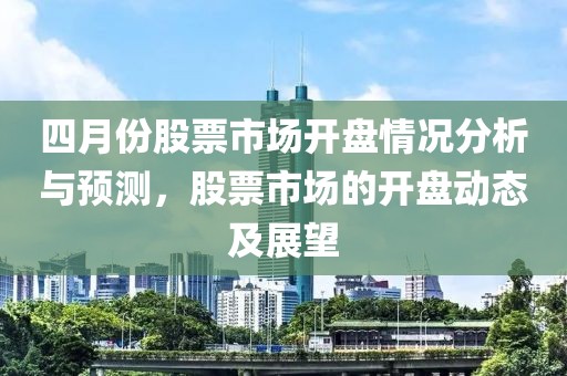 四月份股票市场开盘情况分析与预测，股票市场的开盘动态及展望