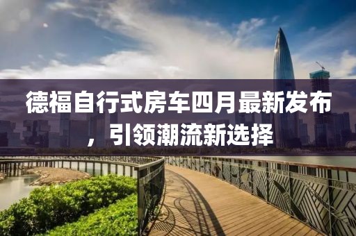 德福自行式房车四月最新发布，引领潮流新选择