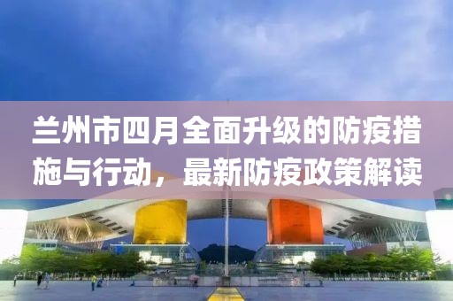兰州市四月全面升级的防疫措施与行动，最新防疫政策解读