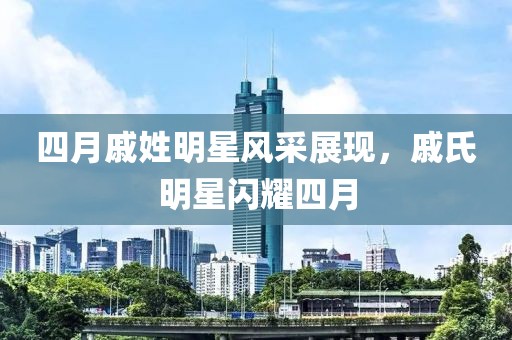四月戚姓明星风采展现，戚氏明星闪耀四月