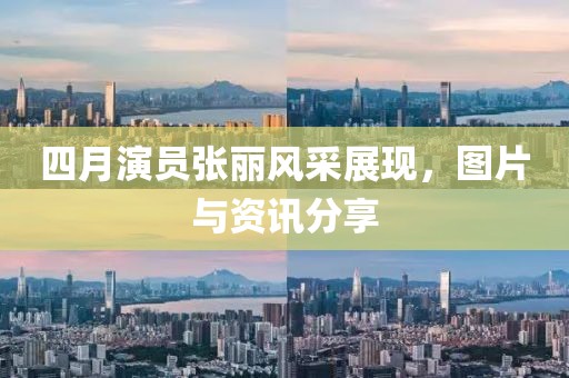 四月演员张丽风采展现，图片与资讯分享