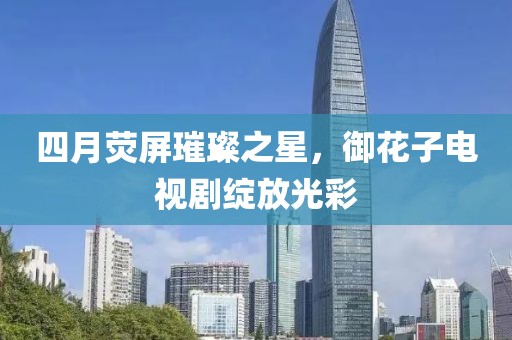四月荧屏璀璨之星，御花子电视剧绽放光彩
