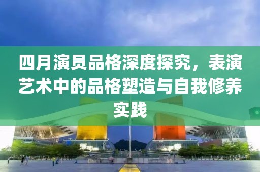 四月演员品格深度探究，表演艺术中的品格塑造与自我修养实践