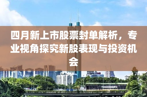 四月新上市股票封单解析，专业视角探究新股表现与投资机会