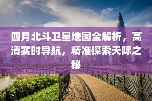 四月北斗卫星地图全解析，高清实时导航，精准探索天际之秘