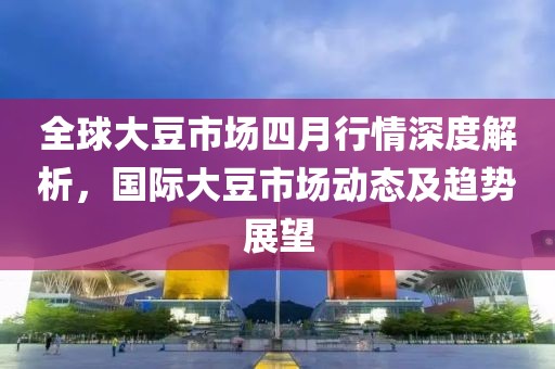 全球大豆市场四月行情深度解析，国际大豆市场动态及趋势展望