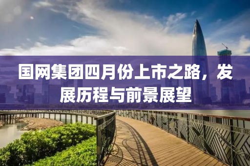 国网集团四月份上市之路，发展历程与前景展望