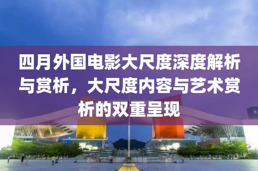 四月外国电影大尺度深度解析与赏析，大尺度内容与艺术赏析的双重呈现