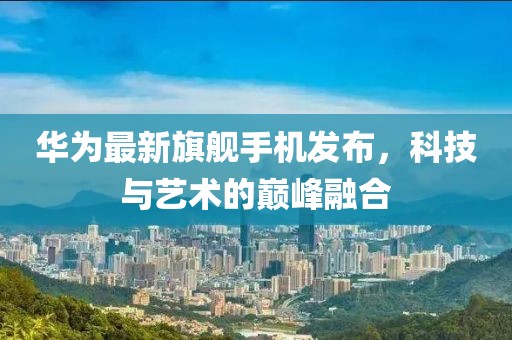 华为最新旗舰手机发布，科技与艺术的巅峰融合