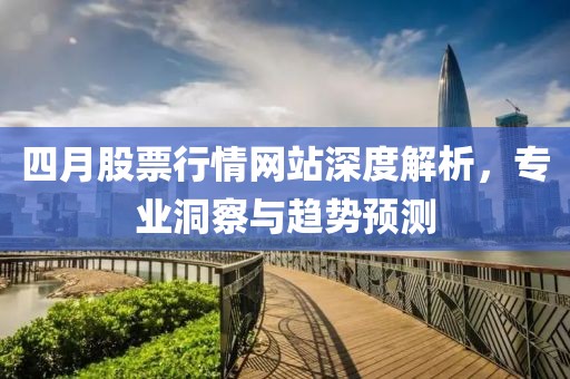 四月股票行情网站深度解析，专业洞察与趋势预测