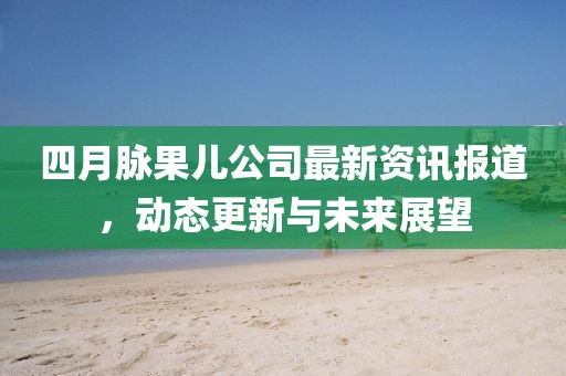 四月脉果儿公司最新资讯报道，动态更新与未来展望