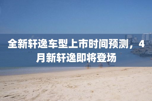 全新轩逸车型上市时间预测，4月新轩逸即将登场