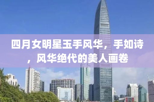 四月女明星玉手风华，手如诗，风华绝代的美人画卷