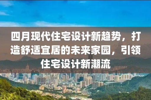 四月现代住宅设计新趋势，打造舒适宜居的未来家园，引领住宅设计新潮流