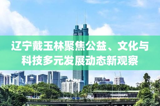 辽宁戴玉林聚焦公益、文化与科技多元发展动态新观察