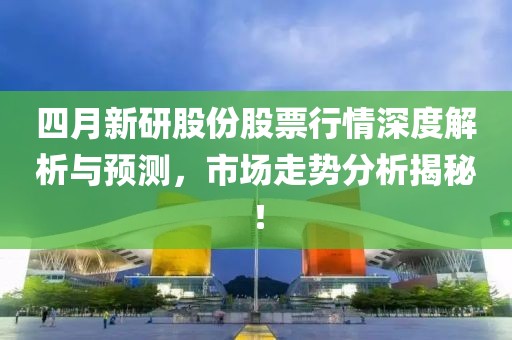 四月新研股份股票行情深度解析与预测，市场走势分析揭秘！