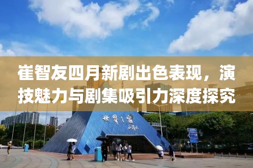 崔智友四月新剧出色表现，演技魅力与剧集吸引力深度探究