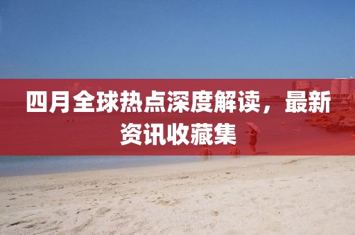 四月全球热点深度解读，最新资讯收藏集