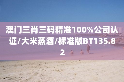 澳门三肖三码精准100%公司认证/大米蒸酒/标准版BT135.82
