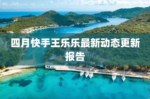 四月快手王乐乐最新动态更新报告