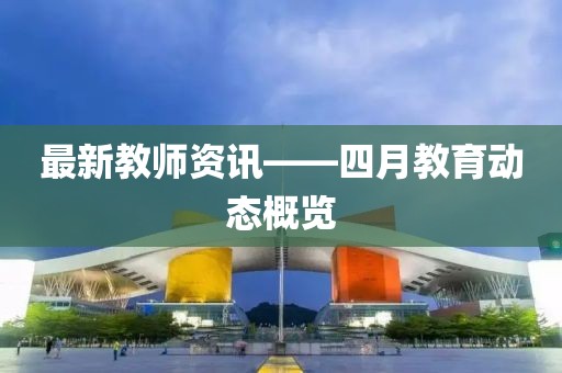 最新教师资讯——四月教育动态概览