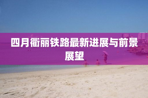 四月衢丽铁路最新进展与前景展望
