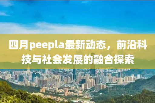 四月peepla最新动态，前沿科技与社会发展的融合探索