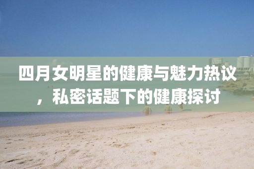四月女明星的健康与魅力热议，私密话题下的健康探讨