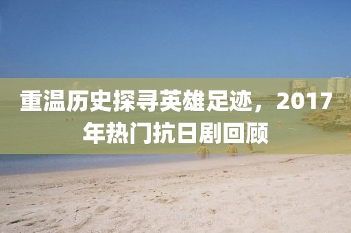 重温历史探寻英雄足迹，2017年热门抗日剧回顾