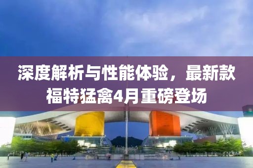 深度解析与性能体验，最新款福特猛禽4月重磅登场