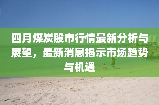 四月煤炭股市行情最新分析与展望，最新消息揭示市场趋势与机遇