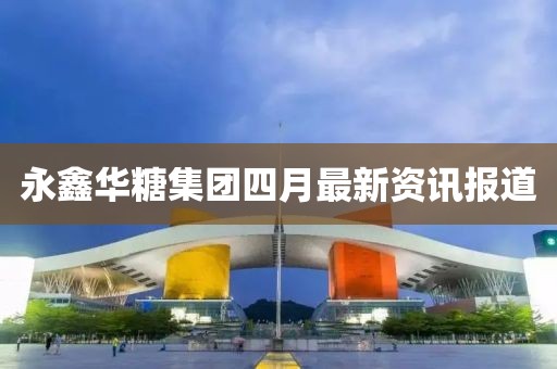 永鑫华糖集团四月最新资讯报道
