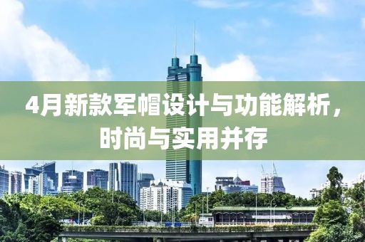 4月新款军帽设计与功能解析，时尚与实用并存