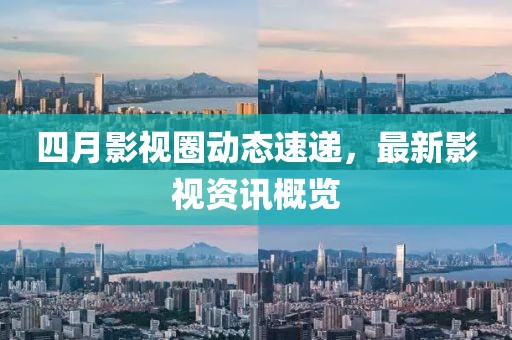 四月影视圈动态速递，最新影视资讯概览