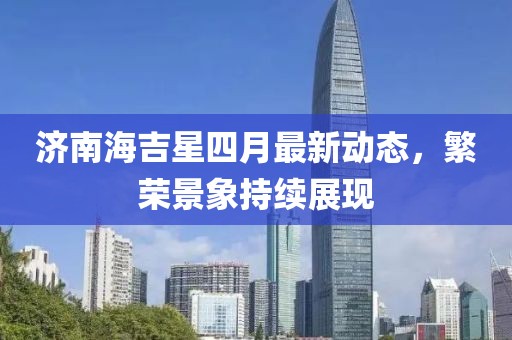 济南海吉星四月最新动态，繁荣景象持续展现