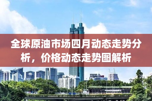 全球原油市场四月动态走势分析，价格动态走势图解析