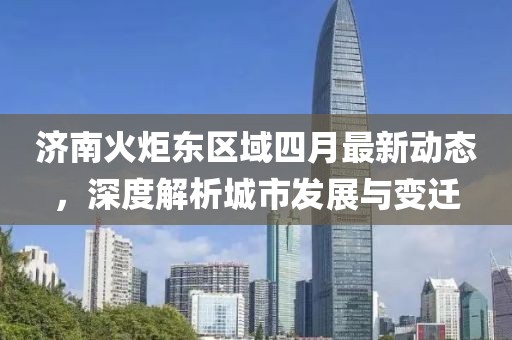 济南火炬东区域四月最新动态，深度解析城市发展与变迁