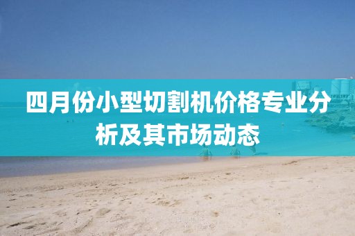 四月份小型切割机价格专业分析及其市场动态