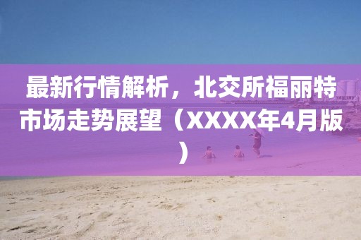 最新行情解析，北交所福丽特市场走势展望（XXXX年4月版）