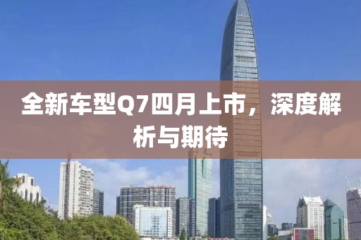 全新车型Q7四月上市，深度解析与期待
