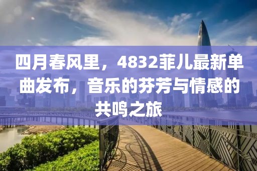 四月春风里，4832菲儿最新单曲发布，音乐的芬芳与情感的共鸣之旅