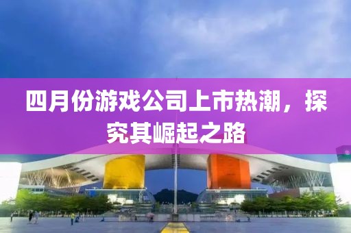 四月份游戏公司上市热潮，探究其崛起之路